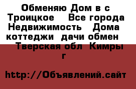 Обменяю Дом в с.Троицкое  - Все города Недвижимость » Дома, коттеджи, дачи обмен   . Тверская обл.,Кимры г.